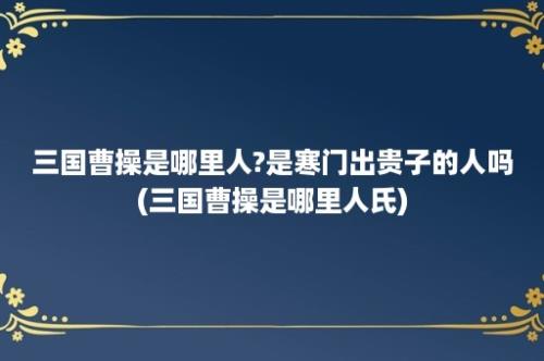 三国曹操是哪里人?是寒门出贵子的人吗(三国曹操是哪里人氏)