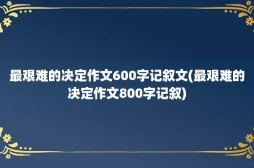 最艰难的决定作文600字记叙文(最艰难的决定作文800字记叙)