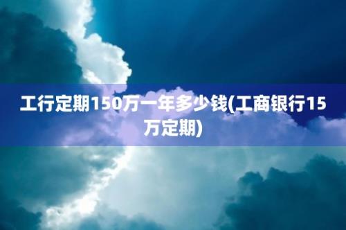 工行定期150万一年多少钱(工商银行15万定期)