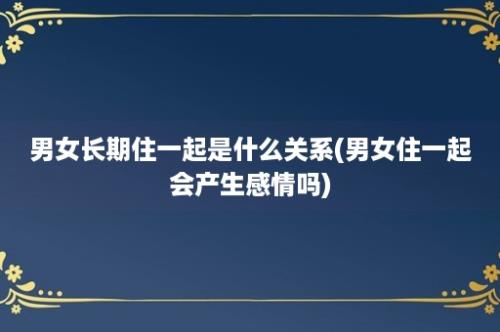 男女长期住一起是什么关系(男女住一起会产生感情吗)