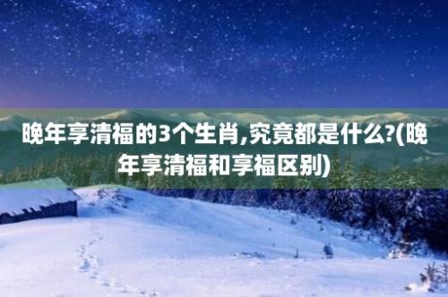 晚年享清福的3个生肖,究竟都是什么?(晚年享清福和享福区别)