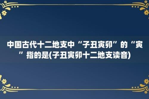 中国古代十二地支中“子丑寅卯”的“寅”指的是(子丑寅卯十二地支读音)