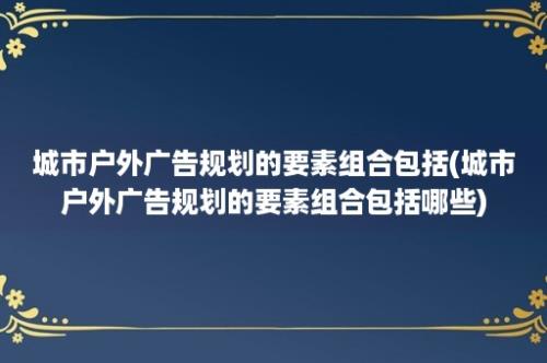 城市户外广告规划的要素组合包括(城市户外广告规划的要素组合包括哪些)