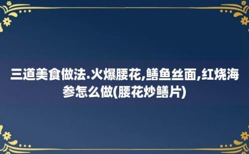 三道美食做法.火爆腰花,鳝鱼丝面,红烧海参怎么做(腰花炒鳝片)