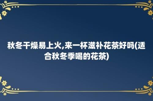 秋冬干燥易上火,来一杯滋补花茶好吗(适合秋冬季喝的花茶)