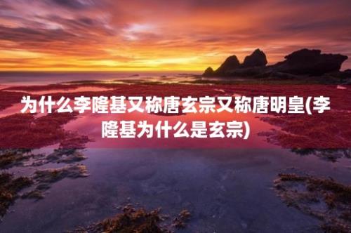 为什么李隆基又称唐玄宗又称唐明皇(李隆基为什么是玄宗)