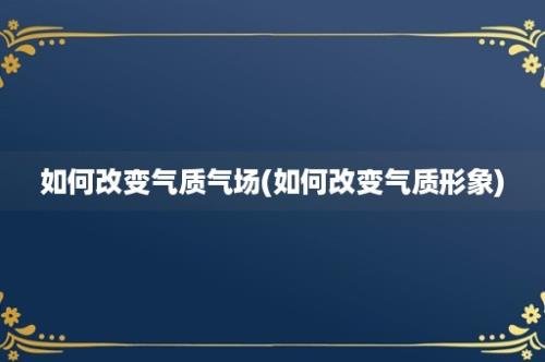 如何改变气质气场(如何改变气质形象)