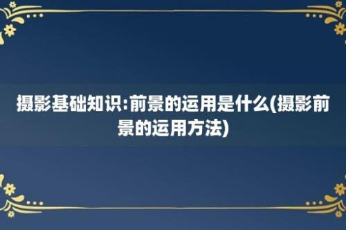 摄影基础知识:前景的运用是什么(摄影前景的运用方法)