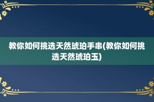 教你如何挑选天然琥珀手串(教你如何挑选天然琥珀玉)