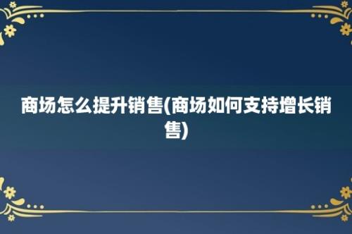 商场怎么提升销售(商场如何支持增长销售)