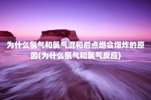 为什么氢气和氯气混和后点燃会爆炸的原因(为什么氢气和氯气反应)