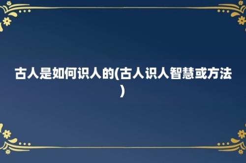 古人是如何识人的(古人识人智慧或方法)