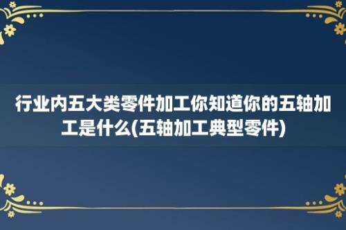 行业内五大类零件加工你知道你的五轴加工是什么(五轴加工典型零件)