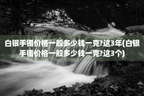 白银手镯价格一般多少钱一克?这3年(白银手镯价格一般多少钱一克?这3个)