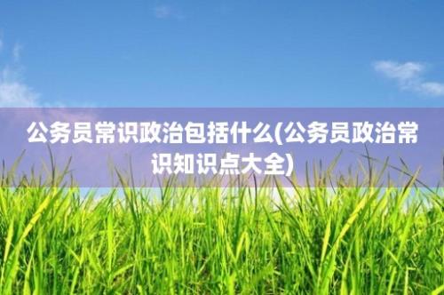 公务员常识政治包括什么(公务员政治常识知识点大全)