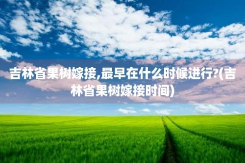 吉林省果树嫁接,最早在什么时候进行?(吉林省果树嫁接时间)