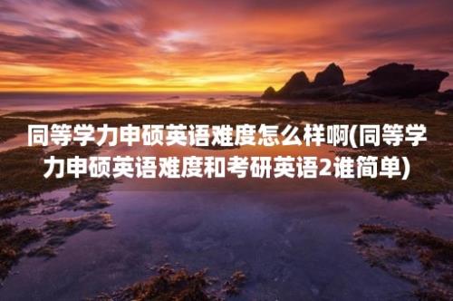 同等学力申硕英语难度怎么样啊(同等学力申硕英语难度和考研英语2谁简单)