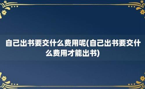 自己出书要交什么费用呢(自己出书要交什么费用才能出书)