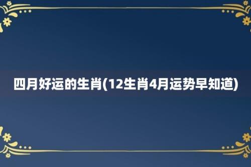 四月好运的生肖(12生肖4月运势早知道)