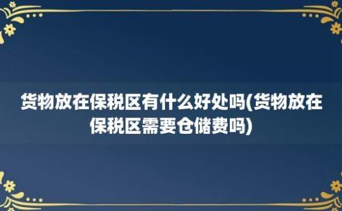 货物放在保税区有什么好处吗(货物放在保税区需要仓储费吗)