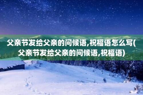 父亲节发给父亲的问候语,祝福语怎么写(父亲节发给父亲的问候语,祝福语)