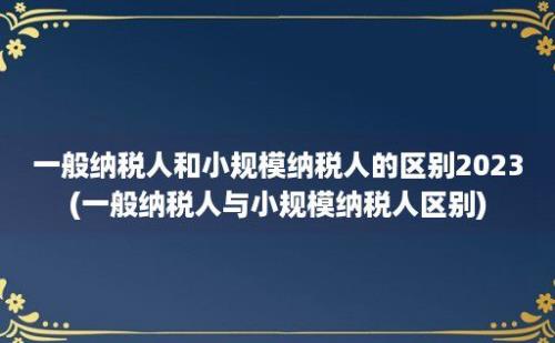 一般纳税人和小规模纳税人的区别2023(一般纳税人与小规模纳税人区别)