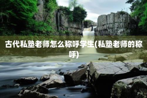 古代私塾老师怎么称呼学生(私塾老师的称呼)