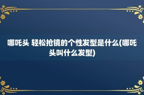 哪吒头 轻松抢镜的个性发型是什么(哪吒头叫什么发型)