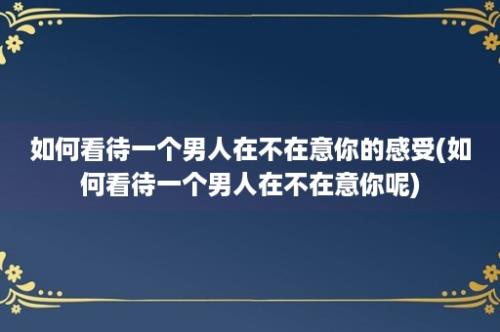 如何看待一个男人在不在意你的感受(如何看待一个男人在不在意你呢)