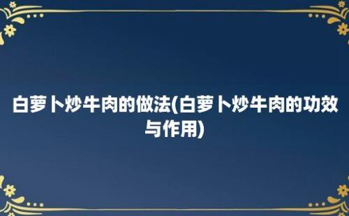 白萝卜炒牛肉的做法(白萝卜炒牛肉的功效与作用)