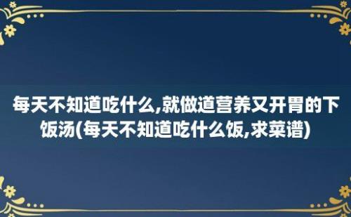 每天不知道吃什么,就做道营养又开胃的下饭汤(每天不知道吃什么饭,求菜谱)