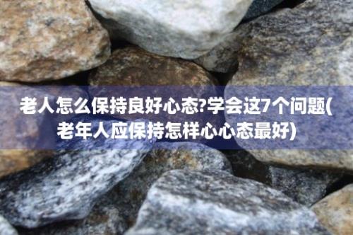 老人怎么保持良好心态?学会这7个问题(老年人应保持怎样心心态最好)