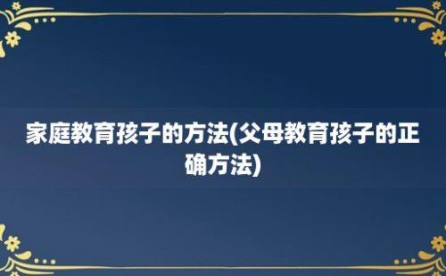 家庭教育孩子的方法(父母教育孩子的正确方法)