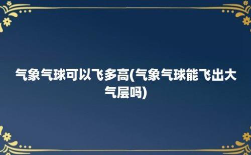 气象气球可以飞多高(气象气球能飞出大气层吗)