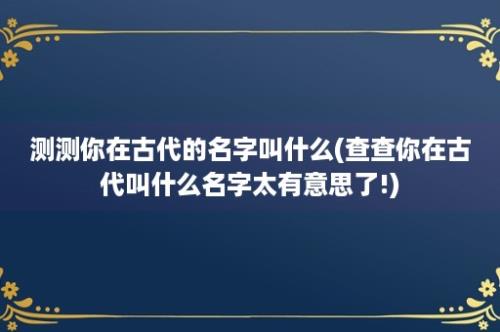 测测你在古代的名字叫什么(查查你在古代叫什么名字太有意思了!)