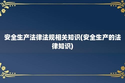 安全生产法律法规相关知识(安全生产的法律知识)