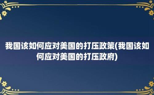 我国该如何应对美国的打压政策(我国该如何应对美国的打压政府)