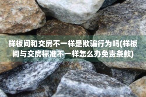 样板间和交房不一样是欺骗行为吗(样板间与交房标准不一样怎么办免责条款)