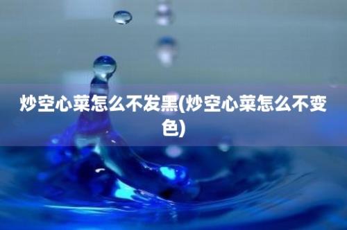 炒空心菜怎么不发黑(炒空心菜怎么不变色)