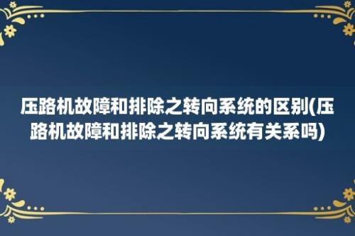 压路机故障和排除之转向系统的区别(压路机故障和排除之转向系统有关系吗)