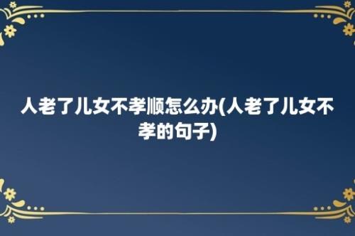 人老了儿女不孝顺怎么办(人老了儿女不孝的句子)