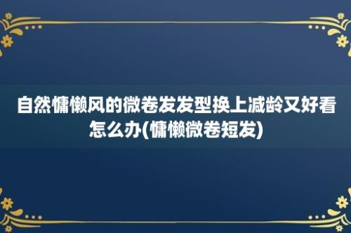 自然慵懒风的微卷发发型换上减龄又好看怎么办(慵懒微卷短发)