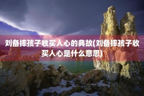 刘备摔孩子收买人心的典故(刘备摔孩子收买人心是什么意思)