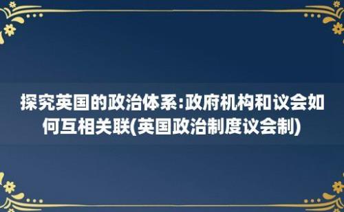 探究英国的政治体系:政府机构和议会如何互相关联(英国政治制度议会制)