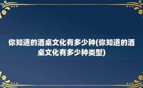 你知道的酒桌文化有多少种(你知道的酒桌文化有多少种类型)