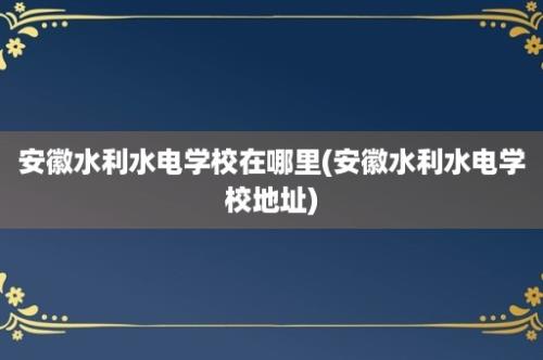 安徽水利水电学校在哪里(安徽水利水电学校地址)