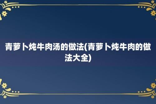 青萝卜炖牛肉汤的做法(青萝卜炖牛肉的做法大全)