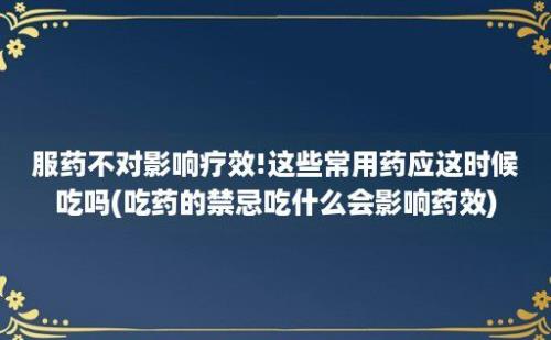 服药不对影响疗效!这些常用药应这时候吃吗(吃药的禁忌吃什么会影响药效)