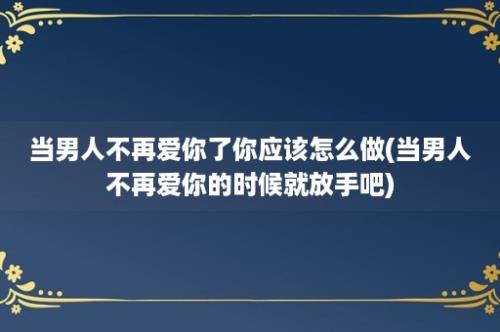 当男人不再爱你了你应该怎么做(当男人不再爱你的时候就放手吧)