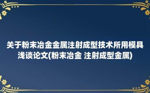 关于粉末冶金金属注射成型技术所用模具浅谈论文(粉末冶金 注射成型金属)